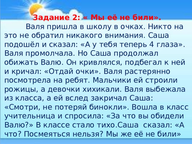 Задание 2: « Мы её не били».  Валя пришла в школу в очках. Никто на это не обратил никакого внимания. Саша подошёл и сказал: «А у тебя теперь 4 глаза». Валя промолчала. Но Саша продолжал обижать Валю. Он кривлялся, подбегал к ней и кричал: «Отдай очки». Валя растерянно посмотрела на ребят. Мальчики ей строили рожицы, а девочки хихикали. Валя выбежала из класса, а ей вслед закричал Саша: «Смотри, не потеряй бинокли». Вошла в класс учительница и спросила: «За что вы обидели Валю?» В классе стало тихо.Саша сказал: «А что? Посмеяться нельзя? Мы же её не били» 
