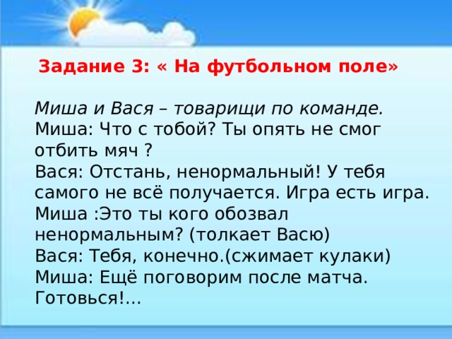  Задание 3: « На футбольном поле» Миша и Вася – товарищи по команде. Миша: Что с тобой? Ты опять не смог отбить мяч ? Вася: Отстань, ненормальный! У тебя самого не всё получается. Игра есть игра. Миша :Это ты кого обозвал ненормальным? (толкает Васю) Вася: Тебя, конечно.(сжимает кулаки) Миша: Ещё поговорим после матча. Готовься!... 