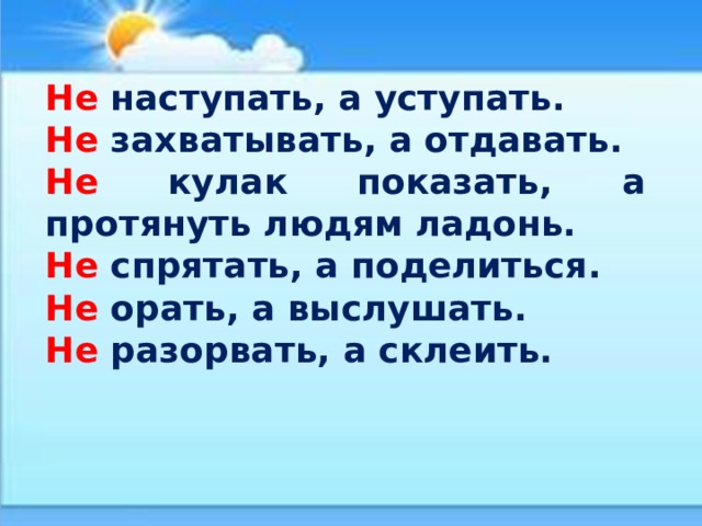 Не наступать, а уступать. Не захватывать, а отдавать. Не кулак показать, а протянуть людям ладонь. Не спрятать, а поделиться. Не орать, а выслушать. Не разорвать, а склеить. 