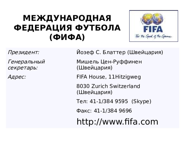 МЕЖДУНАРОДНАЯ ФЕДЕРАЦИЯ ФУТБОЛА (ФИФА) Президент: Йозеф С. Блаттер (Швейцария) Генеральный секретарь: Мишель Цен-Руффинен (Швейцария) Адрес: FIFA House, 11Hitzigweg 8030 Zurich Switzerland (Швейцария) Тел: 41-1/384 9595  (Skype) Факс: 41-1/384 9696 http://www.fifa.com 