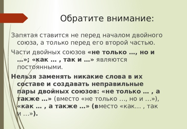 Обратите внимание: Запятая ставится не перед началом двойного союза, а только перед его второй частью. Части двойных союзов «не только …, но и …»; «как … , так и …» являются постоянными. Нельзя заменять никакие слова в их составе и создавать неправильные пары двойных союзов: «не только … , а также …» (вместо «не только …, но и …»), «как … , а также …» (в место «как… , так и …» ). 