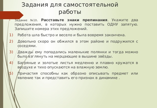 Задания для самостоятельной работы Задание №10 . Расставьте знаки препинания . Укажите два предложения, в которых нужно поставить ОДНУ запятую. Запишите номера этих предложений. Работа шла быстро и весело и была вовремя закончена. Довольно скоро он обжился в этом районе и подружился с соседями. Дважды ему попадались маленькие полянки и тогда можно было взглянуть на мерцающие в вышине звёзды. Багряные и золотые листья медленно и плавно кружатся в воздухе и тихо опускаются на влажную землю. Причастия способны как образно описывать предмет или явление так и представить его признак в динамике . 