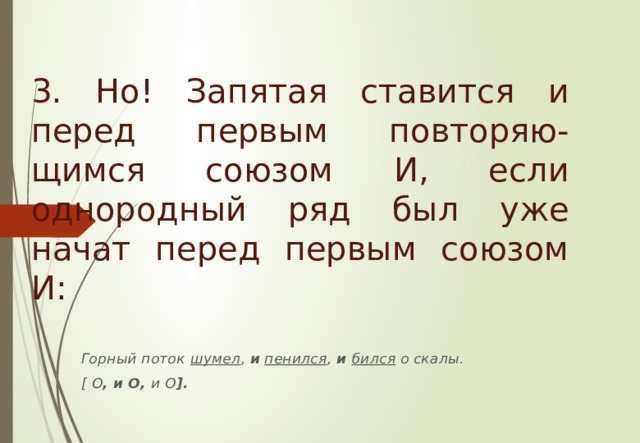 3. Но! Запятая ставится и перед первым повторяю-щимся союзом И , если однородный ряд был уже начат перед первым союзом И : Горный поток  шумел , и  пенился ,  и  бился о скалы. [  О , и О, и О ]. 