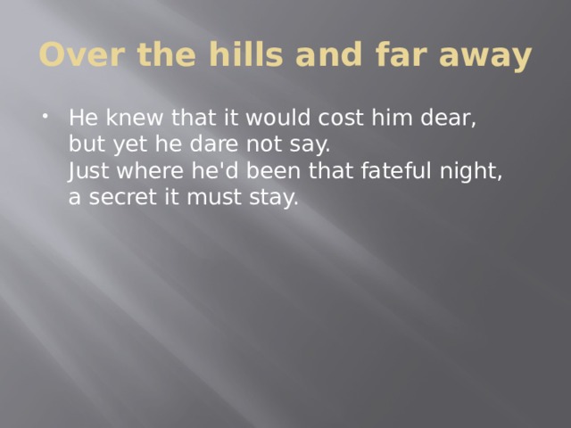 Over the hills and far away He knew that it would cost him dear,  but yet he dare not say.  Just where he'd been that fateful night,  a secret it must stay. 