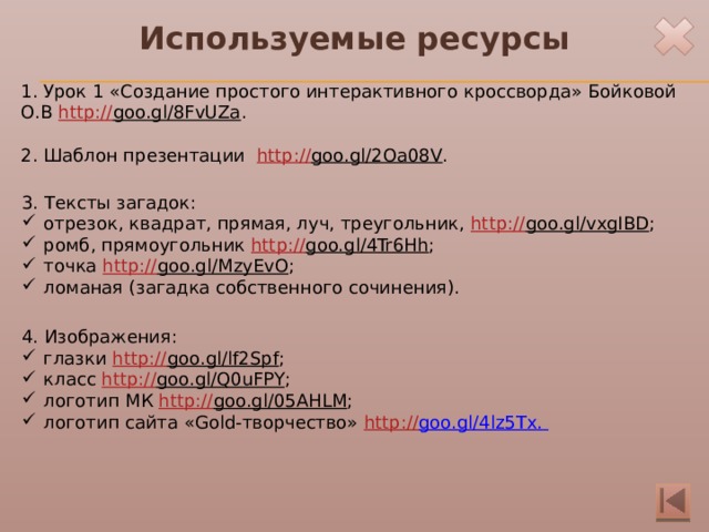 Используемые ресурсы 1. Урок 1 «Создание простого интерактивного кроссворда» Бойковой О.В http:// goo.gl/8FvUZa . 2. Шаблон презентации http :// goo.gl/2Oa08V . 3. Тексты загадок: отрезок, квадрат, прямая, луч, треугольник, http:// goo.gl/vxgIBD ; ромб, прямоугольник http:// goo.gl/4Tr6Hh ; точка http:// goo.gl/MzyEvO ; ломаная (загадка собственного сочинения). 4. Изображения: глазки http:// goo.gl/lf2Spf ; класс http:// goo.gl/Q0uFPY ; логотип МК http:// goo.gl/05AHLM ; логотип сайта «Gold-творчество» http:// goo.gl/4lz5Tx . 