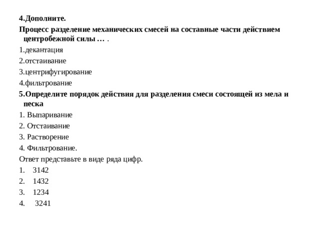  4.Дополните. Процесс разделение механических смесей на составные части действием центробежной силы … . 1.декантация 2.отстаивание 3.центрифугирование 4.фильтрование 5.Определите порядок действия для разделения смеси состоящей из мела и песка 1. Выпаривание 2. Отстаивание 3. Растворение 4. Фильтрование. Ответ представьте в виде ряда цифр. 1. 3142 2. 1432 3. 1234 4. 3241 
