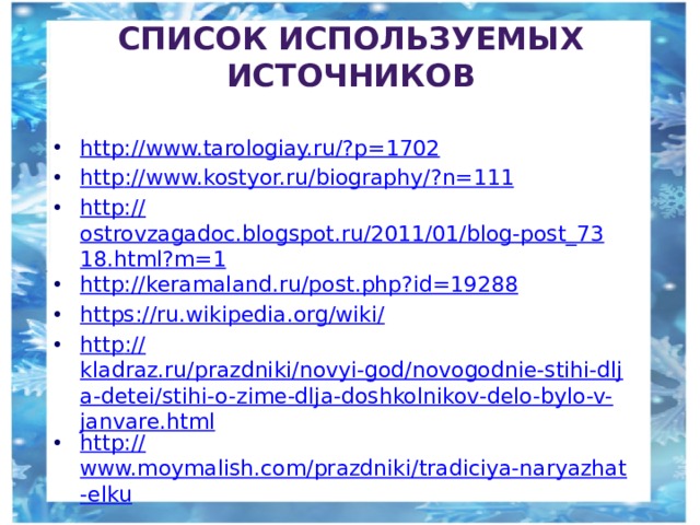 Список используемых источников http://www.tarologiay.ru/? p=1702 http ://www.kostyor.ru/biography/? n=111 http:// ostrovzagadoc.blogspot.ru/2011/01/blog-post_7318.html?m=1 http:// keramaland.ru/post.php?id=19288 https ://ru.wikipedia.org/wiki / http :// kladraz.ru/prazdniki/novyi-god/novogodnie-stihi-dlja-detei/stihi-o-zime-dlja-doshkolnikov-delo-bylo-v-janvare.html http:// www.moymalish.com/prazdniki/tradiciya-naryazhat-elku 