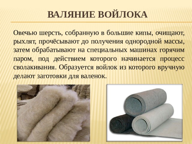 Валяние войлока   Овечью шерсть, собранную в большие кипы, очищают, рыхлят, прочёсывают до получения однородной массы, затем обрабатывают на специальных машинах горячим паром, под действием которого начинается процесс сволакивания. Образуется войлок из которого вручную делают заготовки для валенок. 