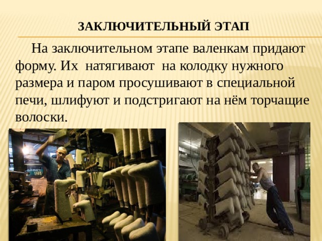 Заключительный этап    На заключительном этапе валенкам придают форму. Их натягивают на колодку нужного размера и паром просушивают в специальной печи, шлифуют и подстригают на нём торчащие волоски. 