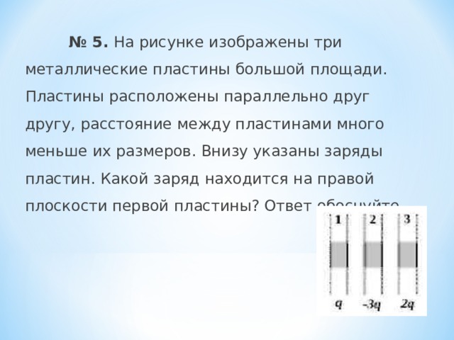  № 5. На рисунке изображены три металлические пластины большой площади. Пластины расположены параллельно друг другу, расстояние между пластинами много меньше их размеров. Внизу указаны заряды пластин. Какой заряд находится на правой плоскости первой пластины? Ответ обоснуйте.   