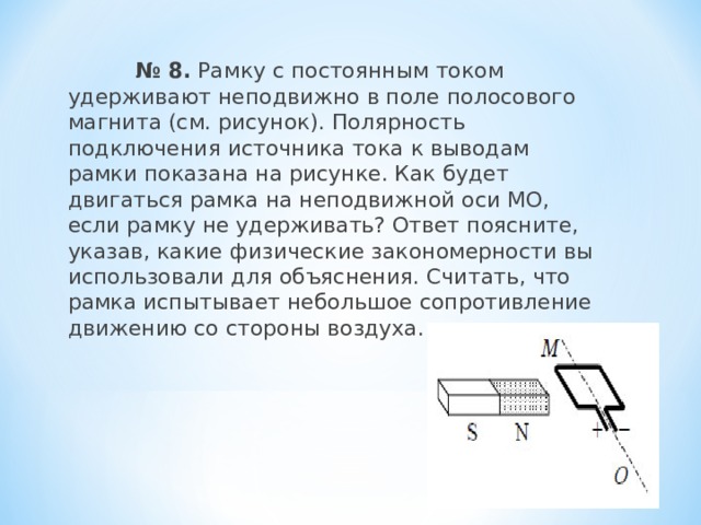  № 8. Рамку с постоянным током удерживают неподвижно в поле полосового магнита (см. рисунок). Полярность подключения источника тока к выводам рамки показана на рисунке. Как будет двигаться рамка на неподвижной оси МО, если рамку не удерживать? Ответ поясните, указав, какие физические закономерности вы использовали для объяснения. Считать, что рамка испытывает небольшое сопротивление движению со стороны воздуха. 