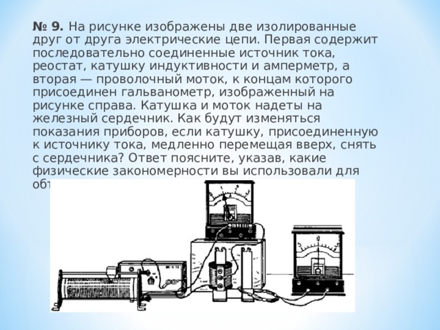  № 9. На рисунке изображены две изолированные друг от друга электрические цепи. Первая содержит последовательно соединенные источник тока, реостат, катушку индуктивности и амперметр, а вторая — проволочный моток, к концам которого присоединен гальванометр, изображенный на рисунке справа. Катушка и моток надеты на железный сердечник. Как будут изменяться показания приборов, если катушку, присоединенную к источнику тока, медленно перемещая вверх, снять с сердечника? Ответ поясните, указав, какие физические закономерности вы использовали для объяснения. 