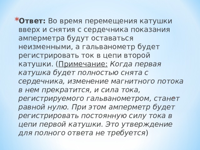 Ответ: Во время перемещения катушки вверх и снятия с сердечника показания амперметра будут оставаться неизменными, а гальванометр будет регистрировать ток в цепи второй катушки. ( Примечание:  Когда первая катушка будет полностью снята с сердечника, изменение магнитного потока в нем прекратится, и сила тока, регистрируемого гальванометром, станет равной нулю. При этом амперметр будет регистрировать постоянную силу тока в цепи первой катушки. Это утверждение для полного ответа не требуется )    