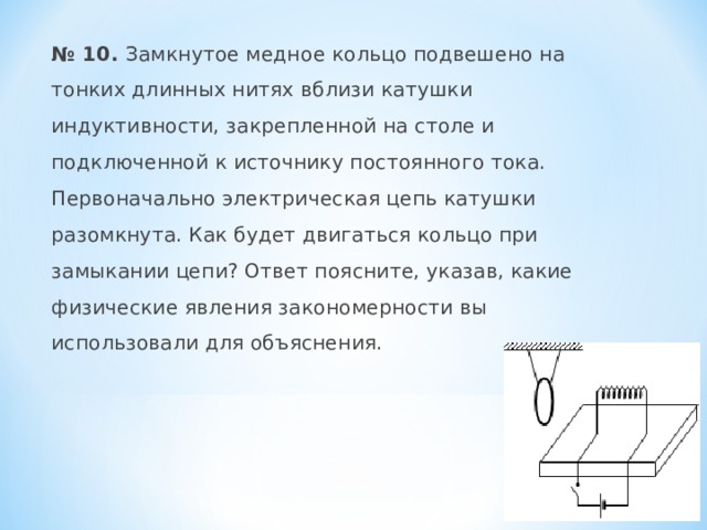  № 10. Замкнутое медное кольцо подвешено на тонких длинных нитях вблизи катушки индуктивности, закрепленной на столе и подключенной к источнику постоянного тока. Первоначально электрическая цепь катушки разомкнута. Как будет двигаться кольцо при замыкании цепи? Ответ поясните, указав, какие физические явления закономерности вы использовали для объяснения. 