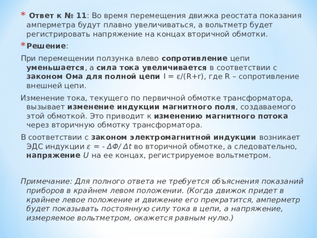   Ответ к № 11 : Во время перемещения движка реостата показания амперметра будут плавно увеличиваться, а вольтметр будет регистрировать напряжение на концах вторичной обмотки. Решение : При перемещении ползунка влево сопротивление цепи уменьшается , а сила тока увеличивается в соответствии с законом Ома для полной цепи I = ε/( R + r ), где R – сопротивление внешней цепи. Изменение тока, текущего по первичной обмотке трансформатора, вызывает изменение индукции магнитного поля , создаваемого этой обмоткой. Это приводит к изменению магнитного потока через вторичную обмотку трансформатора. В соответствии с законом электромагнитной индукции возникает ЭДС индукции ε = - ΔΦ/ Δ t во вторичной обмотке, а следовательно, напряжение U  на ее концах, регистрируемое вольтметром. Примечание: Для полного ответа не требуется объяснения показаний приборов в крайнем левом положении. (Когда движок придет в крайнее левое положение и движение его прекратится, амперметр будет показывать постоянную силу тока в цепи, а напряжение, измеряемое вольтметром, окажется равным нулю.)   