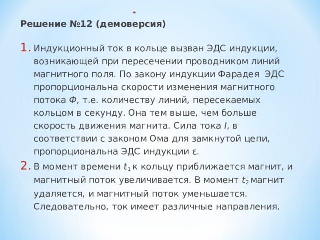 Решение №12 (демоверсия) Индукционный ток в кольце вызван ЭДС индукции, возникающей при пересечении проводником линий магнитного поля. По закону индукции Фарадея ЭДС пропорциональна скорости изменения магнитного потока Ф , т.е. количеству линий, пересекаемых кольцом в секунду. Она тем выше, чем больше скорость движения магнита. Сила тока I , в соответствии с законом Ома для замкнутой цепи, пропорциональна ЭДС индукции ε. В момент времени t 1 к кольцу приближается магнит, и магнитный поток увеличивается. В момент t 2 магнит удаляется, и магнитный поток уменьшается. Следовательно, ток имеет различные направления. 