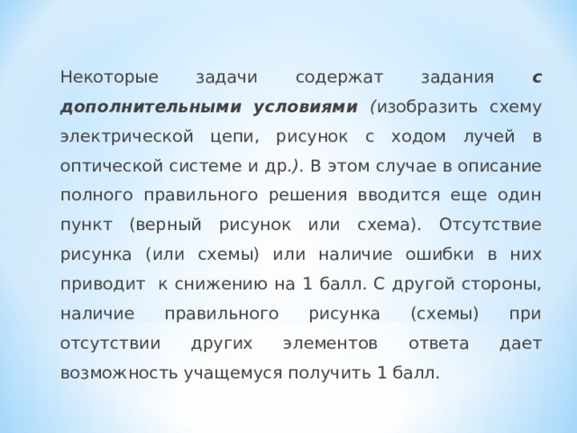   Некоторые задачи содержат задания с дополнительными условиями ( изобразить схему электрической цепи, рисунок с ходом лучей в оптической системе и др. ) . В этом случае в описание полного правильного решения вводится еще один пункт (верный рисунок или схема). Отсутствие рисунка (или схемы) или наличие ошибки в них приводит  к снижению на 1 балл. С другой стороны, наличие правильного рисунка (схемы) при отсутствии других элементов ответа дает возможность учащемуся получить 1 балл. 