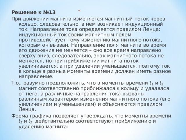 Решение к №13 При движении магнита изменяется магнитный поток через кольцо, следовательно, в нем возникает индукционный ток. Направление тока определяется правилом Ленца: индукционный ток своим магнитным полем противодействует тому изменению магнитного потока, которым он вызван. Направление поля магнита во время его движения не меняется – оно все время направлено сверху вниз, следовательно, знак магнитного потока не меняется, но при приближении магнита поток увеличивается, а при удалении уменьшается, поэтому ток в кольце в разные моменты времени должен иметь разное направление. Т.о., разумно предположить, что в моменты времени t 1 и t 2 магнит соответственно приближался к кольцу и удалялся от него, а различные направления тока вызваны различным характером изменения магнитного потока (его увеличением и уменьшением) и объясняются правилом Ленца. Форма графика позволяет утверждать, что моменты времени t 1 и t 2 действительно соответствуют приближению и удалению магнита: 