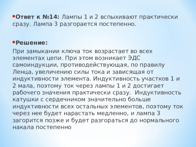 Ответ к №14: Лампы 1 и 2 вспыхивают практически сразу. Лампа 3 разгорается постепенно.  Решение: При замыкании ключа ток возрастает во всех элементах цепи. При этом возникает ЭДС самоиндукции, противодействующая, по правилу Ленца, увеличению силы тока и зависящая от индуктивности элемента. Индуктивность участков 1 и 2 мала, поэтому ток через лампы 1 и 2 достигает рабочего значения практически сразу. Индуктивность катушки с сердечником значительно больше индуктивности всех остальных элементов, поэтому ток через нее будет нарастать медленно, и лампа 3 загорится позже и будет разгораться до нормального накала постепенно 