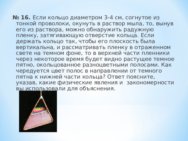 № 16.  Если кольцо диаметром 3-4 см, согнутое из тонкой проволоки, окунуть в раствор мыла, то, вынув его из раствора, можно обнаружить радужную пленку, затягивающую отверстие кольца. Если держать кольцо так, чтобы его плоскость была вертикальна, и рассматривать пленку в отраженном свете на темном фоне, то в верхней части пленники через некоторое время будет видно растущее темное пятно, окольцованное разноцветными полосами. Как чередуется цвет полос в направлении от темного пятна к нижней части кольца? Ответ поясните, указав, какие физические явления и закономерности вы использовали для объяснения.   