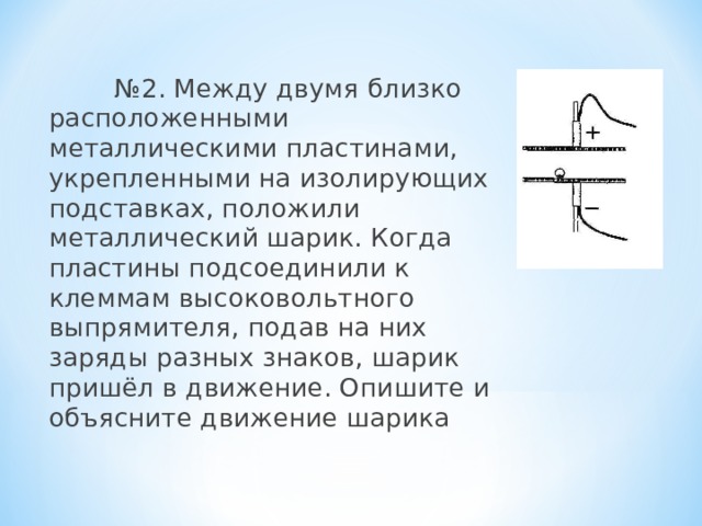  № 2. Между двумя близко расположенными металлическими пластинами, укрепленными на изолирующих подставках, положили металлический шарик. Когда пластины подсоединили к клеммам высоковольтного выпрямителя, подав на них заряды разных знаков, шарик пришёл в движение. Опишите и объясните движение шарика 