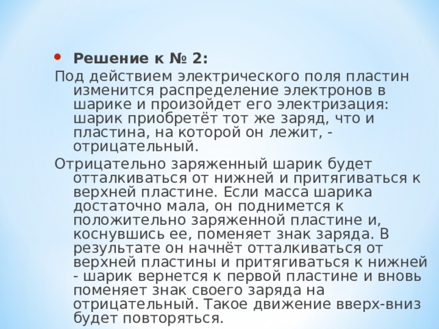 Решение к № 2: Под действием электрического поля пластин изменится распределение электронов в шарике и произойдет его электризация: шарик приобретёт тот же заряд, что и пластина, на которой он лежит, - отрицательный. Отрицательно заряженный шарик будет отталкиваться от нижней и притягиваться к верхней пластине. Если масса шарика достаточно мала, он поднимется к положительно заряженной пластине и, коснувшись ее, поменяет знак заряда. В результате он начнёт отталкиваться от верхней пластины и притягиваться к нижней - шарик вернется к первой пластине и вновь поменяет знак своего заряда на отрицательный. Такое движение вверх-вниз будет повторяться. 