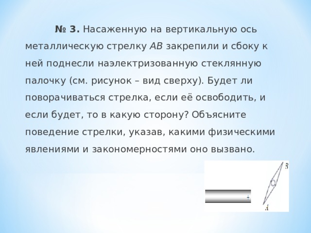  № 3. Насаженную на вертикальную ось металлическую стрелку АВ закрепили и сбоку к ней поднесли наэлектризованную стеклянную палочку (см. рисунок – вид сверху). Будет ли поворачиваться стрелка, если её освободить, и если будет, то в какую сторону? Объясните поведение стрелки, указав, какими физическими явлениями и закономерностями оно вызвано. 