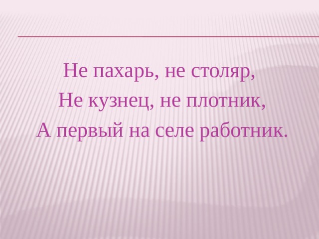 Не пахарь, не столяр, Не кузнец, не плотник,  А первый на селе работник. 
