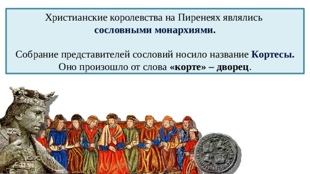 6 Христианские королевства на Пиренеях являлись сословными монархиями . Собрание представителей сословий носило название Кортесы . Оно произошло от слова «корте» – дворец . 
