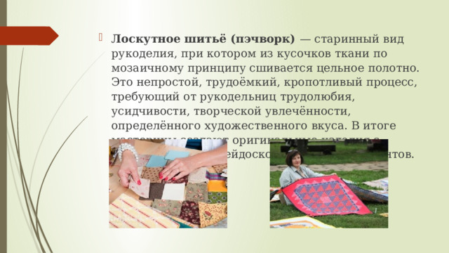 Лоскутное шитьё (пэчворк) — старинный вид рукоделия, при котором из кусочков ткани по мозаичному принципу сшивается цельное полотно. Это непростой, трудоёмкий, кропотливый процесс, требующий от рукодельниц трудолюбия, усидчивости, творческой увлечённости, определённого художественного вкуса. В итоге мастерицы создают оригинальные изделия с неповторимым калейдоскопом цветовых акцентов. 