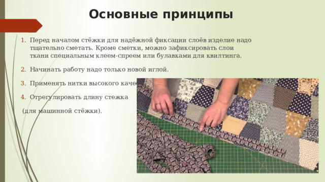 Основные принципы Перед началом стёжки для надёжной фиксации слоёв изделие надо тщательно сметать. Кроме сметки, можно зафиксировать слои ткани специальным клеем-спреем или булавками для квилтинга. Начинать работу надо только новой иглой. Применять нитки высокого качества. Отрегулировать длину стежка  (для машинной стёжки). 