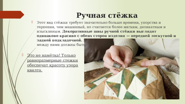 Ручная стёжка   Этот вид стёжки требует значительно больше времени, упорства и терпения, чем машинный, но считается более мягким, деликатным и изысканным. Декоративные швы ручной стёжки выглядят одинаково красиво с обеих сторон изделия — передней лоскутной и задней подкладочной. Непременное условие – все стежки и «шаги» между ними должны быть идеально ровными. Это не намётка! Только равноразмерные стежки обеспечат красоту узора квилта. 
