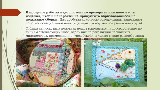 В процессе работы надо постоянно проверять нижнюю часть изделия, чтобы ненароком не пропустить образовавшиеся на подкладке сборки. Для удобства некоторые рукодельницы заправляют полотно в специальные пяльцы (в виде прямоугольной рамки или круга). Стёжка на лоскутных полотнах может выполняться непосредственно по линиям стачивающих швов, вдоль них на расстоянии нескольких миллиметров, прямолинейно, «решёткой», а также в виде разнообразных схем и фантазийных мотивов. Такие сложные виды квилтинга считаются самыми эффектными 
