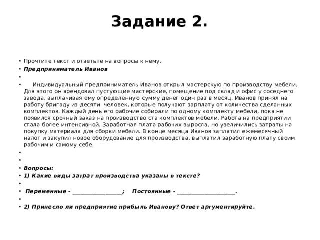 Задание 2.   Прочтите текст и ответьте на вопросы к нему. Предприниматель Иванов    Индивидуальный предприниматель Иванов открыл мастерскую по производству мебели. Для этого он арендовал пустующие мастерские, помещение под склад и офис у соседнего завода, выплачивая ему определённую сумму денег один раз в месяц. Иванов принял на работу бригаду из десяти человек, которые получают зарплату от количества сделанных комплектов. Каждый день его рабочие собирали по одному комплекту мебели, пока не появился срочный заказ на производство ста комплектов мебели. Работа на предприятии стала более интенсивной. Заработная плата рабочих выросла, но увеличились затраты на покупку материала для сборки мебели. В конце месяца Иванов заплатил ежемесячный налог и закупил новое оборудование для производства, выплатил заработную плату своим рабочим и самому себе.     Вопросы: 1) Какие виды затрат производства указаны в тексте?   Переменные - __________________; Постоянные - _____________________.   2) Принесло ли предприятие прибыль Иванову? Ответ аргументируйте. 