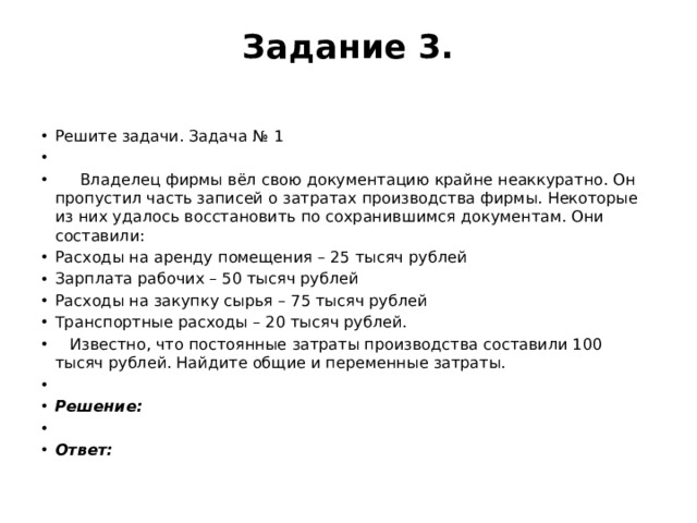 Задание 3.   Решите задачи. Задача № 1    Владелец фирмы вёл свою документацию крайне неаккуратно. Он пропустил часть записей о затратах производства фирмы. Некоторые из них удалось восстановить по сохранившимся документам. Они составили: Расходы на аренду помещения – 25 тысяч рублей Зарплата рабочих – 50 тысяч рублей Расходы на закупку сырья – 75 тысяч рублей Транспортные расходы – 20 тысяч рублей.  Известно, что постоянные затраты производства составили 100 тысяч рублей. Найдите общие и переменные затраты.   Решение:   Ответ: 