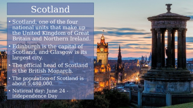 Scotland Scotland, one of the four national units that make up the United Kingdom of Great Britain and Northern Ireland. Edinburgh is the capital of Scotland, and Glasgow is its largest city. The official head of Scotland is the British Monarch. The population of Scotland is about 5,480,000. National day: June 24 - independence Day 