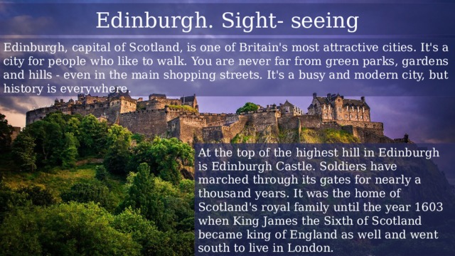 Edinburgh. Sight- seeing Edinburgh, capital of Scotland, is one of Britain's most attractive cities. It's a city for people who like to walk. You are never far from green parks, gardens and hills - even in the main shopping streets. It's a busy and modern city, but history is everywhere. At the top of the highest hill in Edinburgh is Edinburgh Castle. Soldiers have marched through its gates for nearly a thousand years. It was the home of Scotland's royal family until the year 1603 when King James the Sixth of Scotland became king of England as well and went south to live in London. 