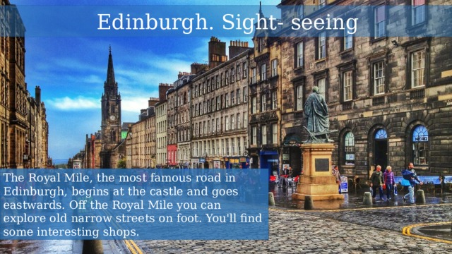  Edinburgh. Sight- seeing The Royal Mile, the most famous road in Edinburgh, begins at the castle and goes eastwards. Off the Royal Mile you can explore old narrow streets on foot. You'll find some interesting shops. 