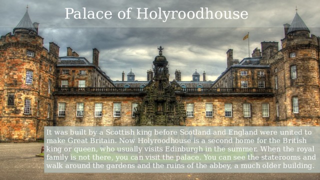 Palace of Holyroodhouse It was built by a Scottish king before Scotland and England were united to make Great Britain. Now Holyroodhouse is a second home for the British king or queen, who usually visits Edinburgh in the summer. When the royal family is not there, you can visit the palace. You can see the staterooms and walk around the gardens and the ruins of the abbey, a much older building. 