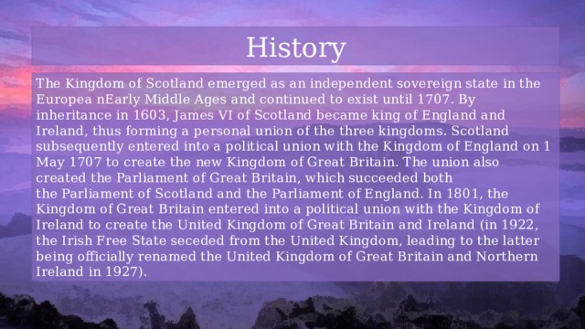 History The Kingdom of Scotland emerged as an independent sovereign state in the Europea nEarly Middle Ages and continued to exist until 1707. By inheritance in 1603, James VI of Scotland became king of England and Ireland, thus forming a personal union of the three kingdoms. Scotland subsequently entered into a political union with the Kingdom of England on 1 May 1707 to create the new Kingdom of Great Britain. The union also created the Parliament of Great Britain, which succeeded both the Parliament of Scotland and the Parliament of England. In 1801, the Kingdom of Great Britain entered into a political union with the Kingdom of Ireland to create the United Kingdom of Great Britain and Ireland (in 1922, the Irish Free State seceded from the United Kingdom, leading to the latter being officially renamed the United Kingdom of Great Britain and Northern Ireland in 1927). 