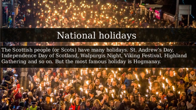 National holidays The Scottish people (or Scots) have many holidays. St. Andrew’s Day, Independence Day of Scotland, Walpurgis Night, Viking Festival, Highland Gathering and so on. But the most famous holiday is Hogmanay. 
