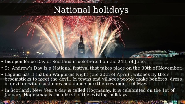 National holidays Independence Day of Scotland is celebrated on the 24th of June. St. Andrew’s Day is a National festival that takes place on the 30th of November. Legend has it that on Walpurgis Night (the 30th of April) , witches fly their broomsticks to meet the devil. In towns and villages people make bonfires, dress in devil or witch costumes and dance into the new month of May. In Scotland, New Year’s day is called Hogmanay. It is celebrated on the 1st of January. Hogmanay is the oldest of the existing holidays. 