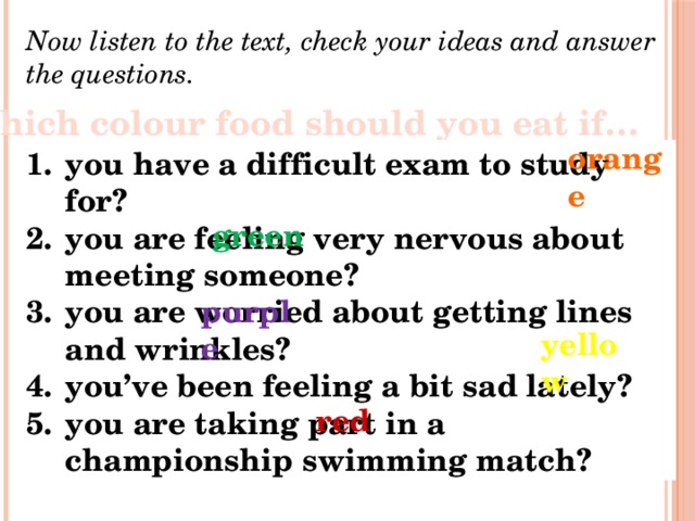 Now listen to the text, check your ideas and answer the questions. Which colour food should you eat if… orange you have a difficult exam to study for? you are feeling very nervous about meeting someone? you are worried about getting lines and wrinkles? you’ve been feeling a bit sad lately? you are taking part in a championship swimming match? green purple yellow red 