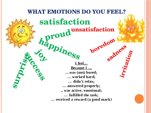 happiness joy success proud  surprise boredom irritation sadness WHAT emotions do you feel? satisfaction unsatisfaction I feel… Because I … … was (not) bored; … worked hard; … didn’t relax; … answered properly; .. was active, emotional; … fulfilled the task; … received a reward (a good mark ) 