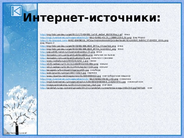 Интернет-источники: http:// img-fotki.yandex.ru/get/9511/173484881.1a7/0_de0a4_6b3919ba_L.gif ёлка http://img1.liveinternet.ru/images/attach/c/2// 66/143/66143123_1288812250_01.png Дед Мороз http://1.bp.blogspot.com/- R4R2-lDW8IE/UL_MCktwYmI/AAAAAAAACpU/dlwfdvoKt7E/s1600/0_6d50d_37c84035_XXXL.png Дед Мороз 2 http:// img-fotki.yandex.ru/get/9558/981986.88/0_8f73a_47cea7dd_orig ёлка http:// img-fotki.yandex.ru/get/9502/981986.88/0_8f73b_3cb30212_orig ёлка http:// papus666.narod.ru/clipart/e/elka/elky123.png ёлка http:// dutsadok.com.ua/clipart/ljudi/8asdj8bk.png мальчик на лыжах http:// dutsadok.com.ua/clipart/ljudi/plkjr7k.png мальчик с санками http:// www.coollady.ru/pic/0003/016/02_1.jpg санки http:// s020.radikal.ru/i713/1312/d8/8f43d45628bc.png коньки http:// s012.radikal.ru/i319/1312/f4/4c4e16c77194.png коньки http:// lenagold.ru/fon/clipart/l/liga/sport05.jpg сноуборд http:// web-igrushki.ru/img/1005772024.jpg ледянка http:// www.clipartov.net/images/mini/01/0000000022.jpg снегоуборочная машина http://img1.liveinternet.ru/images/attach/c/2// 66/239/66239182_102.png снежинка http:// img0.liveinternet.ru/images/attach/c/5/84/989/84989956_1582639751.jpg снежный ком http:// image.optimakomp.ru/2013/12/snowman_clip5.jpg снеговик http:// landofart.ru/wp-content/uploads/2012/11/landofart.ru-snezhinka-snegu-560x350.jpg?9d7bd4 снег 