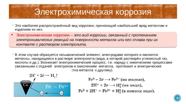 Электрохимическая коррозия Это наиболее распространённый вид коррозии, приносящий наибольший вред металлам и изделиям из них. В этом случае образуется гальванический элемент, электродами которого и являются металлы, находящиеся в растворе электролита (вода, в которой растворён углекислый газ, кислоты и др.). Возникает электрохимический процесс, т.е. наряду с химическими процессами связанными с отдачей электронов и окислением металла, протекают и электрические (перенос электрона от одного участка металла к другому). Электрохимическая коррозия – это вид коррозии, связанный с протеканием электрохимических реакций на поверхности металла или его сплава при их контакте с раствором электролита. Fe → Fe 2+  