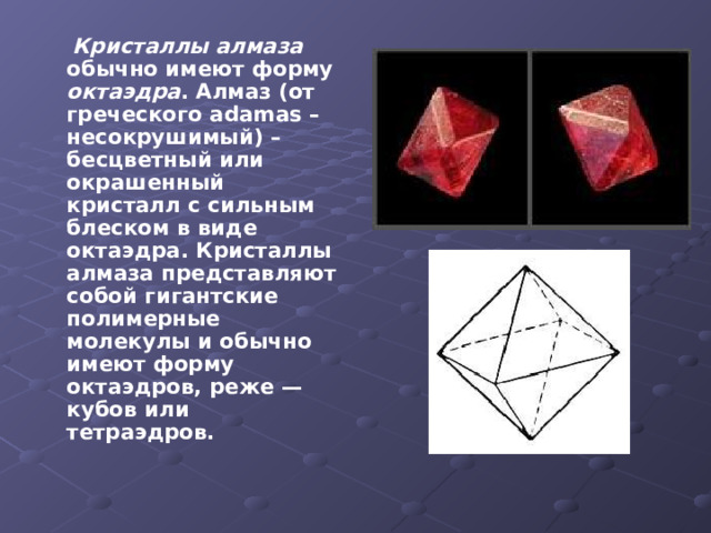  Кристаллы алмаза обычно имеют форму октаэдра . Алмаз (от греческого adamas – несокрушимый) – бесцветный или окрашенный кристалл с сильным блеском в виде октаэдра. Кристаллы алмаза представляют собой гигантские полимерные молекулы и обычно имеют форму октаэдров, реже — кубов или тетраэдров.  