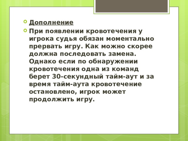 Дополнение При появлении кровотечения у игрока судья обязан моментально прервать игру. Как можно скорее должна последовать замена. Однако если по обнаружении кровотечения одна из команд берет 30-секундный тайм-аут и за время тайм-аута кровотечение остановлено, игрок может продолжить игру. 