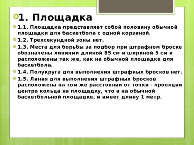 1. Площадка 1.1. Площадка представляет собой половину обычной площадки для баскетбола с одной корзиной. 1.2. Трехсекундной зоны нет. 1.3. Места для борьбы за подбор при штрафном броске обозначены линиями длиной 85 см и шириной 5 см и расположены так же, как на обычной площадке для баскетбола. 1.4. Полукруга для выполнения штрафных бросков нет. 1.5. Линия для выполнения штрафных бросков расположена на том же расстоянии от точки - проекции центра кольца на площадку, что и на обычной баскетбольной площадке, и имеет длину 1 метр. 