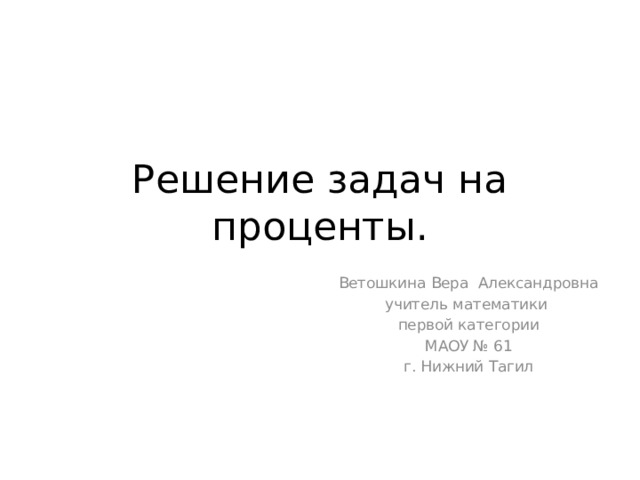Решение задач на проценты. Ветошкина Вера Александровна учитель математики  первой категории МАОУ № 61 г. Нижний Тагил 
